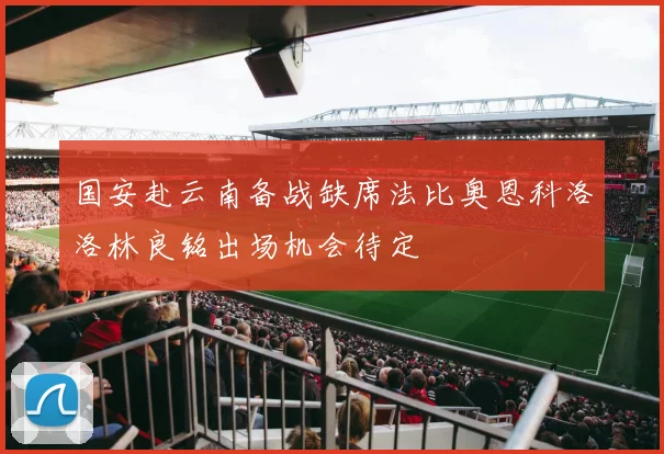 国安赴云南备战缺席法比奥恩科洛洛林良铭出场机会待定