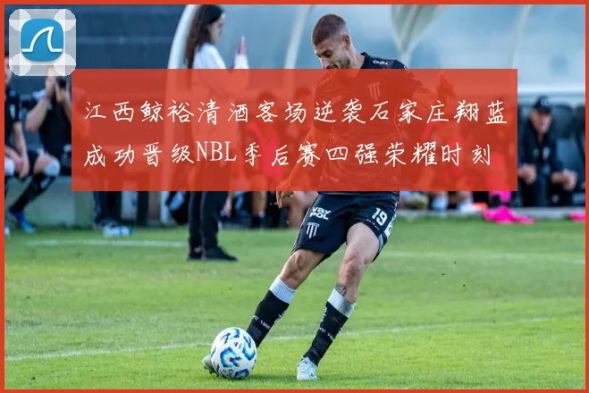 江西鲸裕清酒客场逆袭石家庄翔蓝成功晋级NBL季后赛四强荣耀时刻