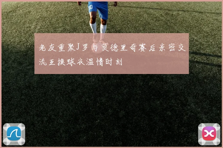 老友重聚J罗与莫德里奇赛后亲密交流互换球衣温情时刻