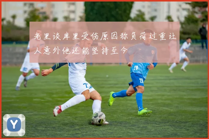 老里谈库里受伤原因称负荷过重让人意外他还能坚持至今