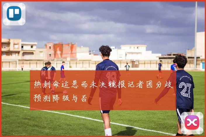 热刺命运悬而未决镜报记者团分歧预测降级与否