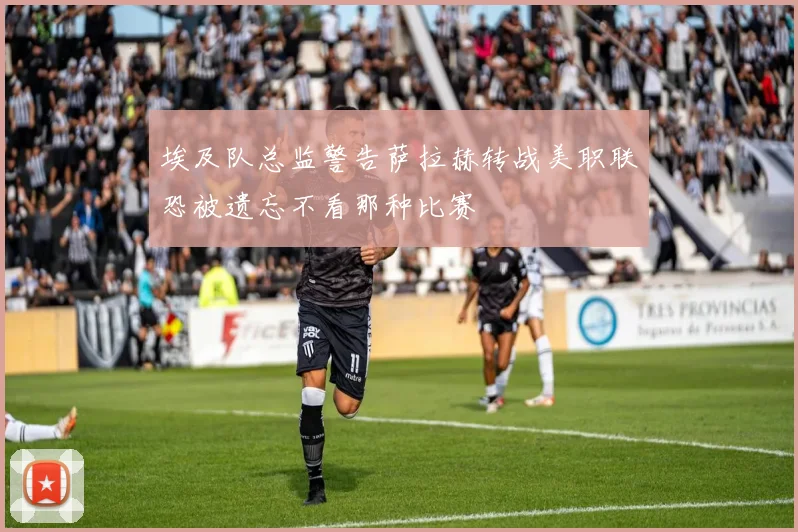 埃及队总监警告萨拉赫转战美职联恐被遗忘不看那种比赛