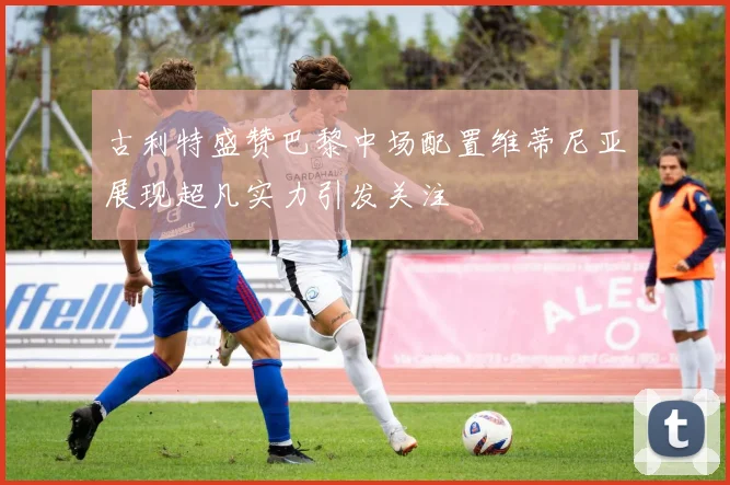 古利特盛赞巴黎中场配置维蒂尼亚展现超凡实力引发关注