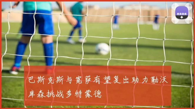 巴斯克斯与宽萨有望复出助力勒沃库森挑战多特蒙德
