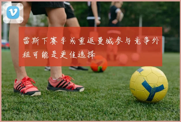 雷斯下赛季或重返曼城参与竞争外租可能是更佳选择