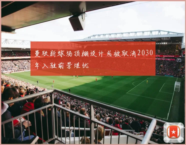 曼联新球场顶棚设计或被取消2030年入驻前景堪忧