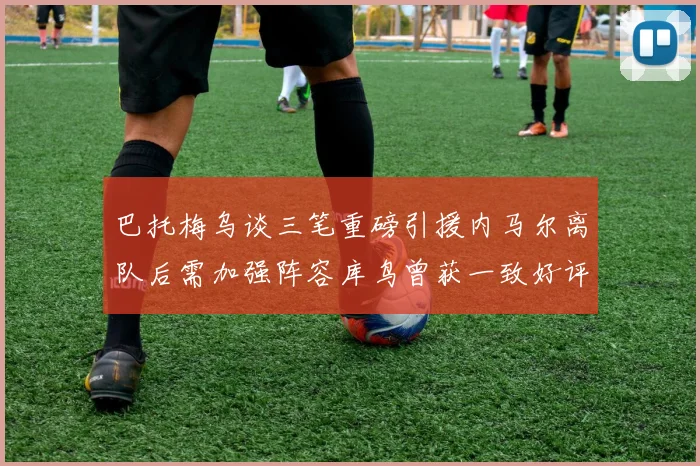 巴托梅乌谈三笔重磅引援内马尔离队后需加强阵容库鸟曾获一致好评