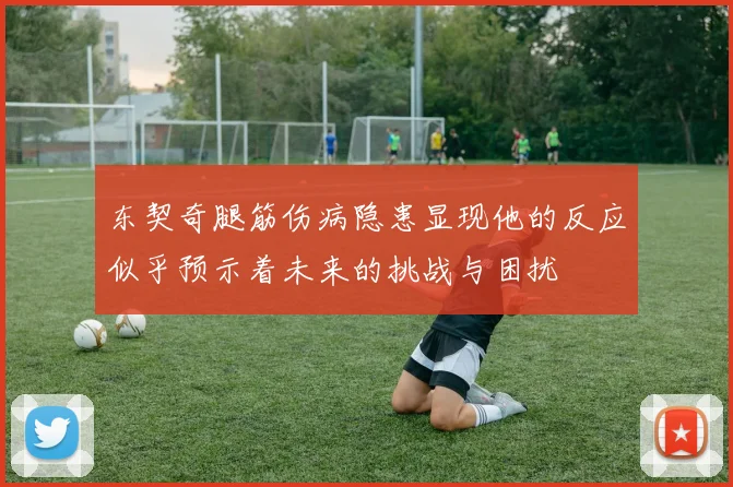 东契奇腿筋伤病隐患显现他的反应似乎预示着未来的挑战与困扰